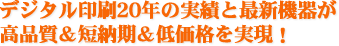 デジタル印刷20年の実績と最新機器が高品質＆短納期＆低価格を実現！